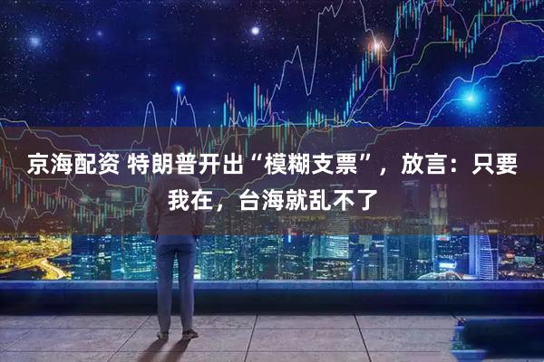 京海配资 特朗普开出“模糊支票”，放言：只要我在，台海就乱不了