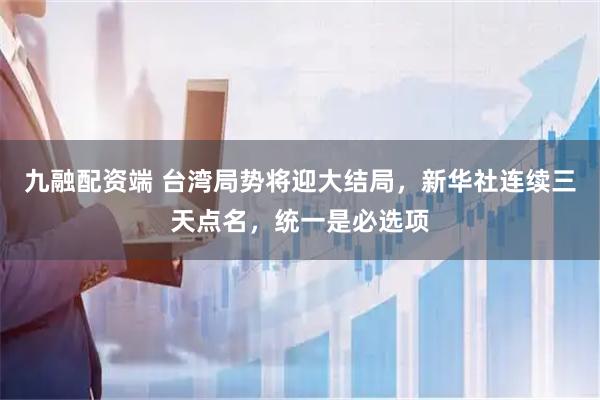 九融配资端 台湾局势将迎大结局，新华社连续三天点名，统一是必选项