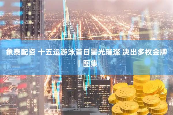 象泰配资 十五运游泳首日星光璀璨 决出多枚金牌｜图集