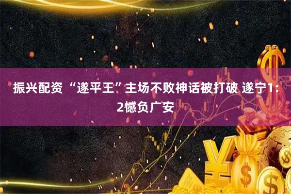 振兴配资 “遂平王”主场不败神话被打破 遂宁1:2憾负广安