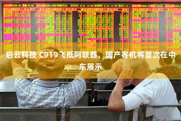 启云科技 C919飞抵阿联酋，国产客机将首次在中东展示