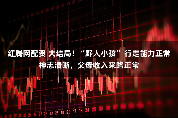 红腾网配资 大结局！“野人小孩” 行走能力正常神志清晰，父母收入来路正常