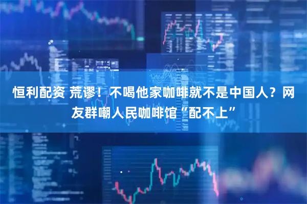 恒利配资 荒谬！不喝他家咖啡就不是中国人？网友群嘲人民咖啡馆“配不上”