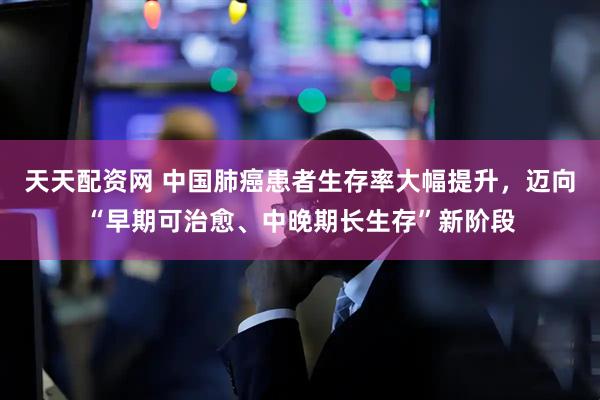 天天配资网 中国肺癌患者生存率大幅提升，迈向“早期可治愈、中晚期长生存”新阶段