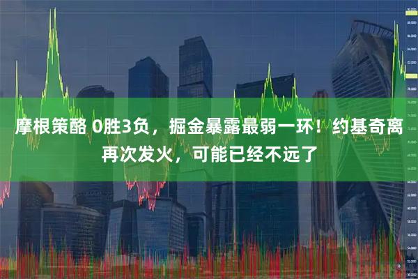 摩根策酪 0胜3负，掘金暴露最弱一环！约基奇离再次发火，可能已经不远了