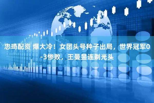 忠琦配资 爆大冷！女团头号种子出局，世界冠军0-3惨败，王曼昱连剃光头