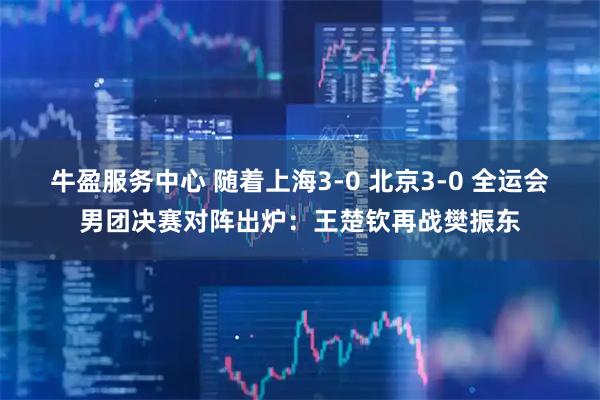 牛盈服务中心 随着上海3-0 北京3-0 全运会男团决赛对阵出炉：王楚钦再战樊振东