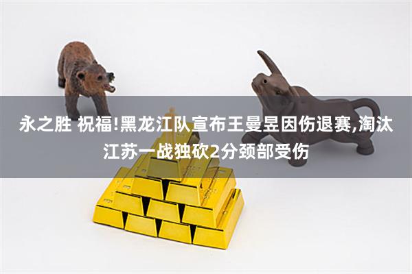 永之胜 祝福!黑龙江队宣布王曼昱因伤退赛,淘汰江苏一战独砍2分颈部受伤