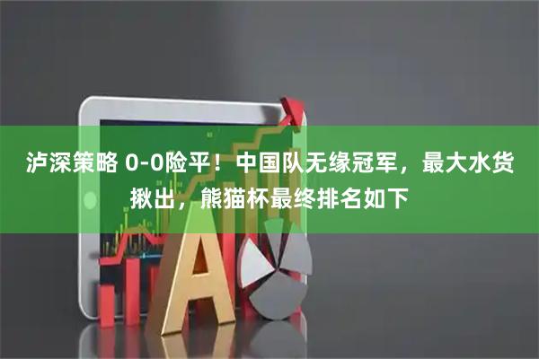 泸深策略 0-0险平！中国队无缘冠军，最大水货揪出，熊猫杯最终排名如下