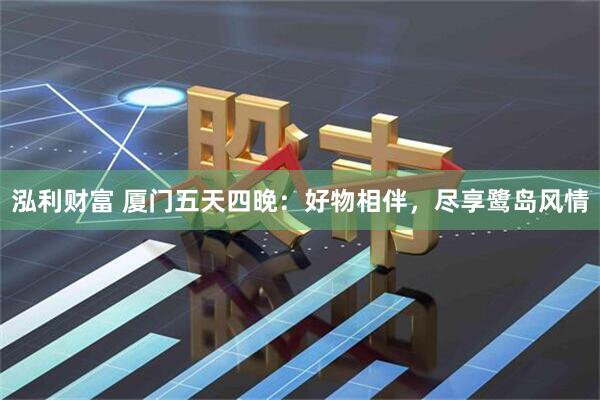 泓利财富 厦门五天四晚：好物相伴，尽享鹭岛风情