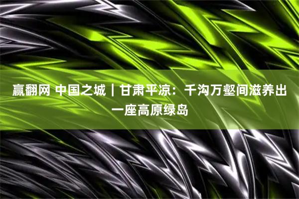 赢翻网 中国之城|甘肃平凉:千沟万壑间滋养出一座高原绿岛