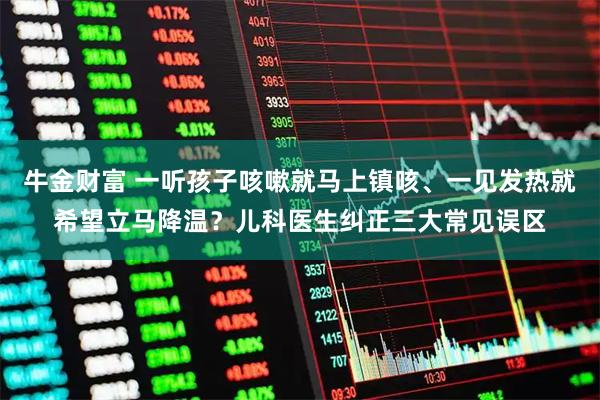 牛金财富 一听孩子咳嗽就马上镇咳、一见发热就希望立马降温？儿科医生纠正三大常见误区