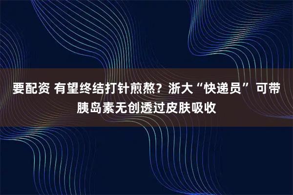 要配资 有望终结打针煎熬？浙大“快递员” 可带胰岛素无创透过皮肤吸收