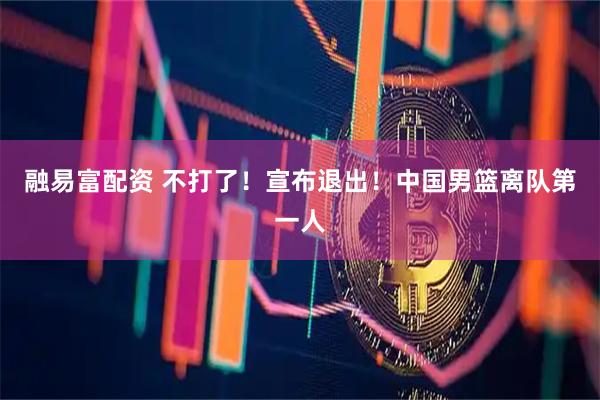 融易富配资 不打了！宣布退出！中国男篮离队第一人