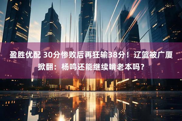 盈胜优配 30分惨败后再狂输38分!辽篮被广厦掀翻:杨鸣还能继续啃老本吗?