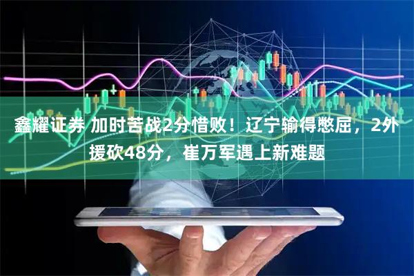 鑫耀证券 加时苦战2分惜败！辽宁输得憋屈，2外援砍48分，崔万军遇上新难题