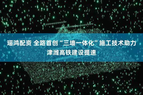 瑶鸿配资 全路首创“三墙一体化”施工技术助力津潍高铁建设提速