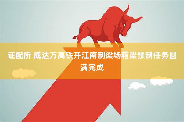 证配所 成达万高铁开江南制梁场箱梁预制任务圆满完成