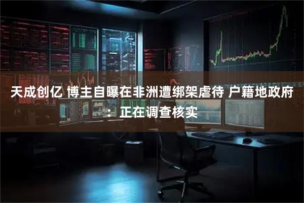 天成创亿 博主自曝在非洲遭绑架虐待 户籍地政府：正在调查核实