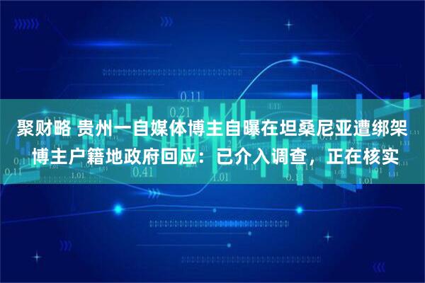 聚财略 贵州一自媒体博主自曝在坦桑尼亚遭绑架 博主户籍地政府回应：已介入调查，正在核实