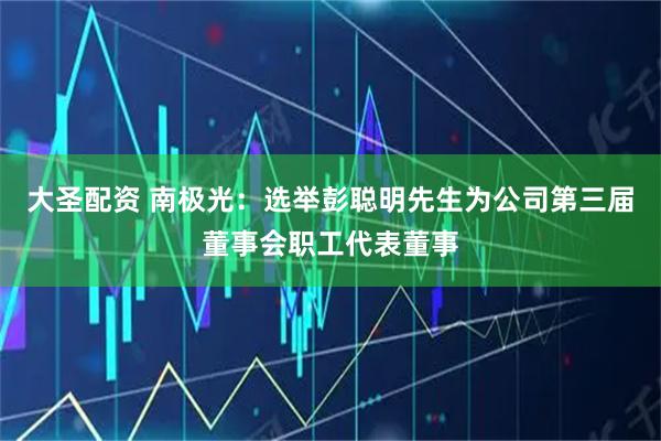 大圣配资 南极光：选举彭聪明先生为公司第三届董事会职工代表董事