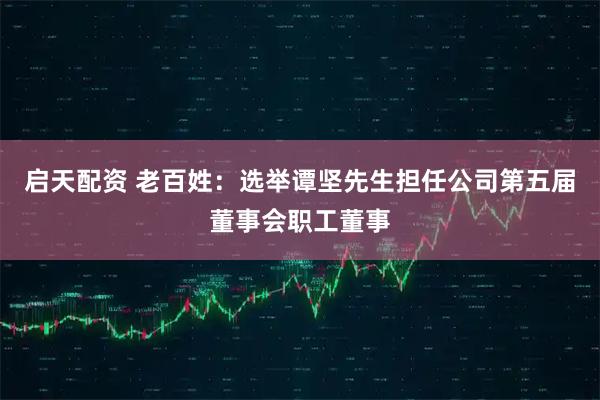 启天配资 老百姓：选举谭坚先生担任公司第五届董事会职工董事