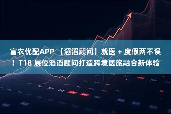 富农优配APP 【滔滔顾问】就医 + 度假两不误！T18 展位滔滔顾问打造跨境医旅融合新体验