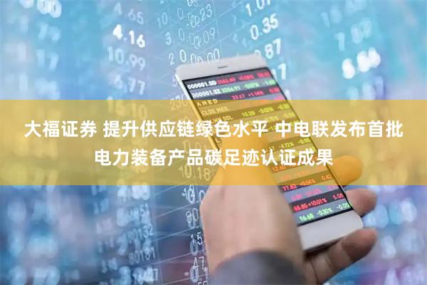 大福证券 提升供应链绿色水平 中电联发布首批电力装备产品碳足迹认证成果
