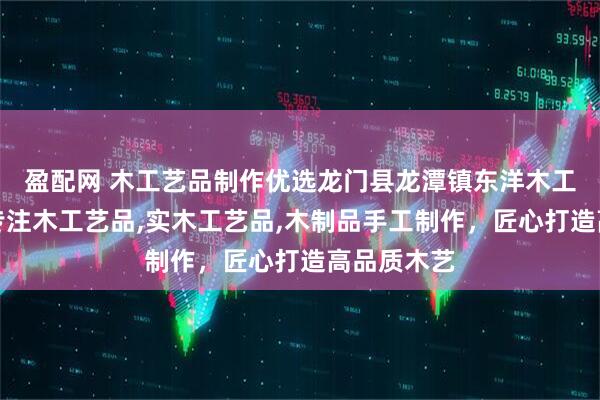 盈配网 木工艺品制作优选龙门县龙潭镇东洋木工艺品厂，专注木工艺品,实木工艺品,木制品手工制作，匠心打造高品质木艺