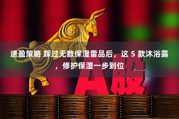 速盈策略 踩过无数保湿雷品后，这 5 款沐浴露，修护保湿一步到位