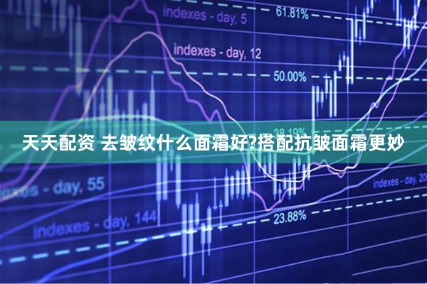 天天配资 去皱纹什么面霜好?搭配抗皱面霜更妙