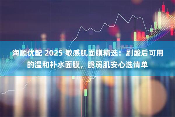 海顺优配 2025 敏感肌面膜精选：刷酸后可用的温和补水面膜，脆弱肌安心选清单