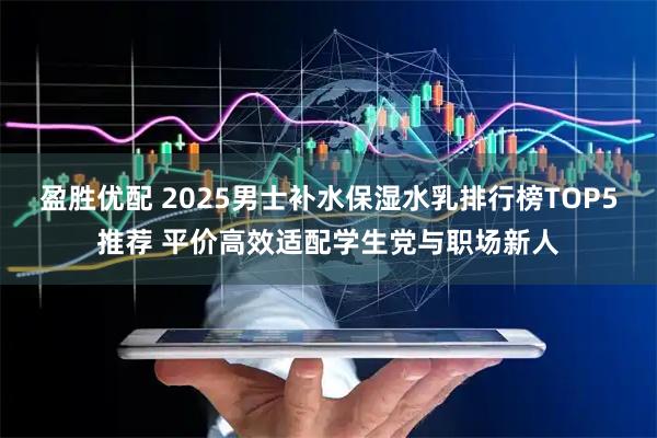 盈胜优配 2025男士补水保湿水乳排行榜TOP5推荐 平价高效适配学生党与职场新人