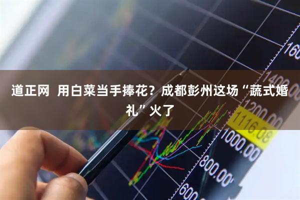 道正网  用白菜当手捧花？成都彭州这场“蔬式婚礼”火了