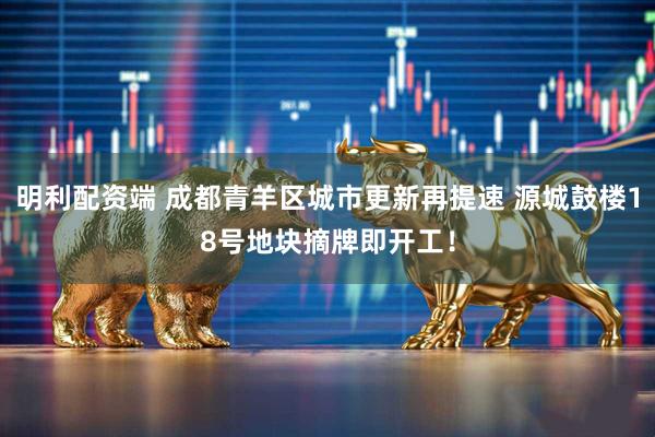 明利配资端 成都青羊区城市更新再提速 源城鼓楼18号地块摘牌即开工！