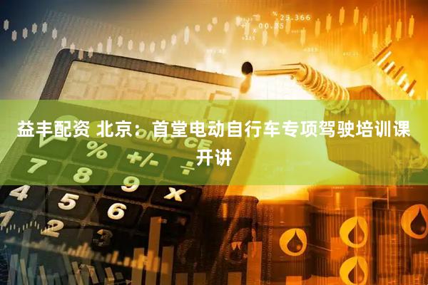 益丰配资 北京：首堂电动自行车专项驾驶培训课开讲
