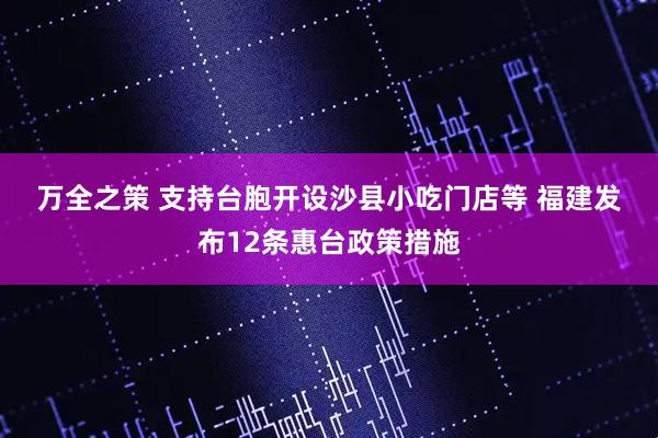万全之策 支持台胞开设沙县小吃门店等 福建发布12条惠台政策措施