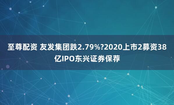 至尊配资 友发集团跌2.79%?2020上市2募资38亿IPO东兴证券保荐