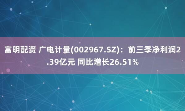 富明配资 广电计量(002967.SZ)：前三季净利润2.39亿元 同比增长26.51%