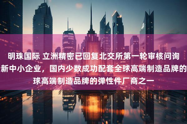 明珠国际 立洲精密已回复北交所第一轮审核问询函：福建专精特新中小企业，国内少数成功配套全球高端制造品牌的弹性件厂商之一