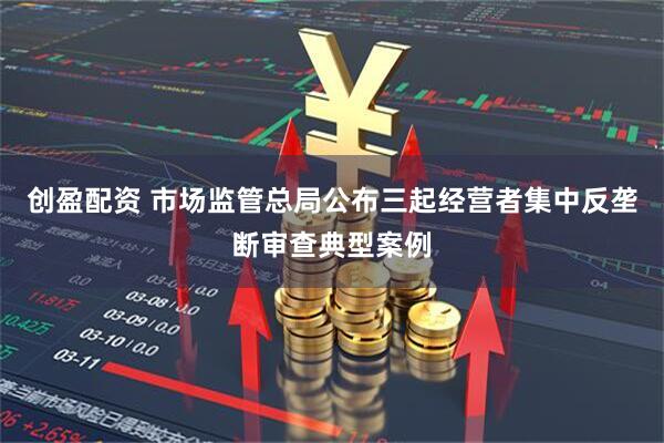创盈配资 市场监管总局公布三起经营者集中反垄断审查典型案例