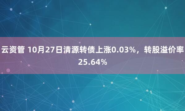 云资管 10月27日清源转债上涨0.03%，转股溢价率25.64%