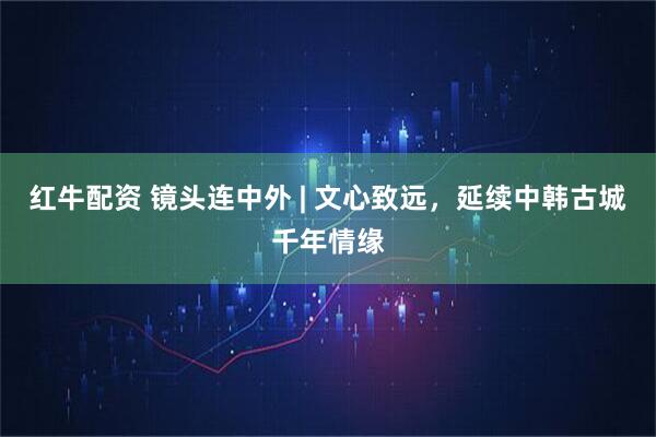 红牛配资 镜头连中外 | 文心致远，延续中韩古城千年情缘