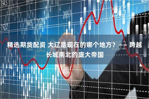 精选期货配资 大辽是现在的哪个地方？—— 跨越长城南北的庞大帝国