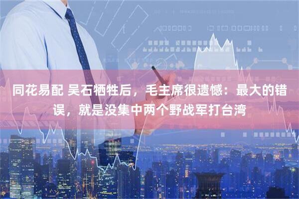 同花易配 吴石牺牲后，毛主席很遗憾：最大的错误，就是没集中两个野战军打台湾