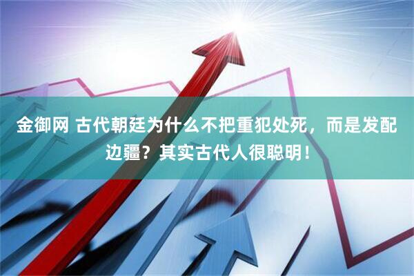金御网 古代朝廷为什么不把重犯处死，而是发配边疆？其实古代人很聪明！