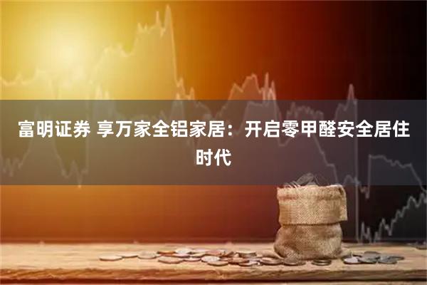 富明证券 享万家全铝家居：开启零甲醛安全居住时代