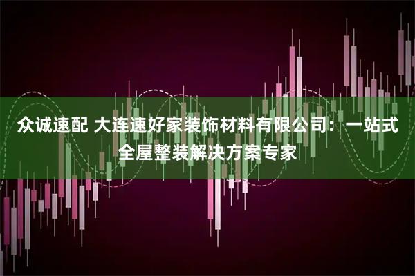 众诚速配 大连速好家装饰材料有限公司：一站式全屋整装解决方案专家