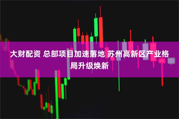 大财配资 总部项目加速落地 苏州高新区产业格局升级焕新