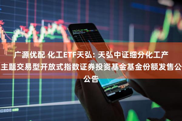 广源优配 化工ETF天弘: 天弘中证细分化工产业主题交易型开放式指数证券投资基金基金份额发售公告